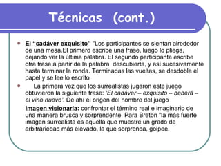 Técnicas  (cont.) El “cadáver exquisito”  "Los participantes se sientan alrededor de una mesa.El primero escribe una frase, luego lo pliega, dejando ver la última palabra. El segundo participante escribe otra frase a partir de la palabra  descubierta, y así sucesivamente hasta terminar la ronda. Terminadas las vueltas, se desdobla el papel y se lee lo escrito  La primera vez que los surrealistas jugaron este juego obtuvieron la siguiente frase:  ‘El cadáver – exquisito – beberá – el vino   nuevo’.  De ahí el origen del nombre del juego  Imagen visionaria :  confrontar el término real e imaginario de una manera brusca y sorprendente. Para Breton "la más fuerte imagen surrealista es aquella que muestre un grado de arbitrariedad más elevado, la que sorprenda, golpee. 