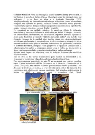 Salvador Dalí (1904-1989). Su obra se pude resumir en surrealismo y provocación, se
marchará de la escuela de Bellas Artes de Madrid por juzgar de incompetentes a sus
profesores y ya en París se alista a la tendencia Surrealista (1929).
Influido por Freud y por Jacques Lacan defendía que, al igual que cuando miras nubes o
cualquier otro elemento del paisaje, reconoces formas fantásticas porque proyectas
visualmente tus delirios, de igual modo puedes pintar sin automatismos y reproducir tus
propias visiones u obsesiones con todo detalle y precisión.
Es excepcional en sus calidades plásticas, de asombroso dibujo de influencias
renacentistas y barrocas (confesaba su admiración por Rafael, Velázquez, Vermeer),
con una luz limpia y transparente, esa luz nítida del Ampurdám. Pero esta capacidad la
utiliza para desarrollar el llamado “método paranoico-crítico” Este método coge
elementos tomados de la realidad, otros también reales pero descontextualizados,
modificados o deformados, y otros totalmente irreales, asociados en un contexto, en un
ambiente en el que nunca aparecen asociados en la realidad. Lo que siempre va a buscar
es la insólita asociación, el impacto visual que provoca al espectador y lo descoloca. El
subconsciente, los sueños, la imaginación actúan sobre el pintor, que plasma sobre el
lienzo esas imágenes soñadas en asociaciones insólitas e, incluso, delirantes.
Algunos temas llegan a ser obsesivos, como las imágenes dobladas o las simbólicas
asociadas al sexo.
Dalí se sirvió de las teorías psicoanalíticas para plasmar su personalidad y sus
obsesiones: el complejo de Edipo, la megalomanía, la obsesión por Gala.
Tras un momento de aprendizaje, los años 30 son su periodo más creativo con obras
como El gran masturbador (1929), Persistencia de la Memoria, Premonición de la
Guerra Civil (1936). Más adelante se tornará grandiosamente barroco y sus obras, Leda
Atómica o el Cristo de San Juan de la Cruz imbuidas de un sentido del espacio y de la
composición más clásica pero siempre inquietante. Dalí abandona prácticamente la
pintura en 1982, al morir su musa y compañera, Gala Eluard.




              El gran masturbador, 1929      Premonición de la Guerra Civil, 1936




         Leda Atómica.1949
 