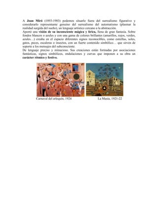 A Joan Miró (1893-1983) podemos situarlo fuera del surrealismo figurativo y
considerarlo representante genuino del surrealismo del automatismo (plasmar la
realidad surgida del sueño), un lenguaje artístico cercano a la abstracción.
Aportó una visión de su inconsciente mágica y lírica, llena de gran fantasía. Sobre
fondos blancos o azules y con una gama de colores brillantes (amarillos, rojos, verdes,
azules…) creaba en el espacio diferentes signos reconocibles, como estrellas, soles,
gatos, peces, escaleras o insectos, con un fuerte contenido simbólico… que sirven de
soporte a los mensajes del subconsciente.
De lenguaje preciso y minucioso. Sus creaciones están formadas por asociaciones
fantásticas, signos simbólicos, ondulaciones y curvas que imponen a su obra un
carácter rítmico y festivo.




          Carnaval del arlequín, 1924                    La Masía, 1921-22
 