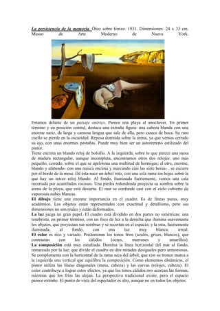 La persistencia de la memoria. Óleo sobre lienzo. 1931. Dimensiones: 24 x 33 cm.
Museo         de        Arte       Moderno          de       Nueva         York.




Estamos delante de un paisaje onírico. Parece una playa al anochecer. En primer
término y en posición central, destaca una extraña figura: una cabeza blanda con una
enorme nariz, de larga y carnosa lengua que sale de ella, pero carece de boca. Su raro
cuello se pierde en la oscuridad. Reposa dormida sobre la arena, ya que vemos cerrado
su ojo, con unas enormes pestañas. Puede muy bien ser un autorretrato estilizado del
pintor.
Tiene encima un blando reloj de bolsillo. A la izquierda, sobre lo que parece una mesa
de madera rectangular, aunque incompleta, encontramos otros dos relojes: uno más
pequeño, cerrado, sobre el que se apelotona una multitud de hormigas; el otro, enorme,
blando y alabeado- con una mosca encima y marcando casi las siete horas- , se escurre
por el borde de la mesa. De ésta nace un árbol roto, con una sola rama sin hojas sobre la
que hay un tercer reloj blando. Al fondo, iluminada fuertemente, vemos una cala
recortada por acantilados rocosos. Una piedra redondeada proyecta su sombra sobre la
arena de la playa, que está desierta. El mar se confunde casi con el cielo cubierto de
vaporosas nubes blancas.
El dibujo tiene una enorme importancia en el cuadro. Es de líneas puras, muy
académico. Los objetos están representados con exactitud y detallismo, pero sus
dimensiones no son reales y están deformados.
La luz juega un gran papel. El cuadro está dividido en dos partes no simétricas: una
tenebrista, en primer término, con un foco de luz a la derecha que ilumina suavemente
los objetos, que proyectan sus sombras y se recortan en el espacio; y la otra, fuertemente
iluminada,       al     fondo,     con      una      luz      muy      blanca,       irreal.
El color es rico y variado. Predominan los tonos fríos (azules, grises, blancos), que
contrastan      con      los     cálidos     (ocres,       marrones      y      amarillos).
La composición está muy estudiada. Domina la línea horizontal del mar al fondo,
remarcada por la luz, que divide el cuadro en dos mitades desiguales pero armoniosas.
Se complementa con la horizontal de la rama seca del árbol, que con su tronco marca a
la izquierda una vertical que equilibra la composición. Como elementos dinámicos, el
pintor utiliza las líneas diagonales (mesa, cabeza) y las curvas (relojes, cabeza). El
color contribuye a lograr estos efectos, ya que los tonos cálidos nos acercan las formas,
mientras que los fríos las alejan. La perspectiva tradicional existe, pero el espacio
parece extraño. El punto de vista del espectador es alto, aunque no en todos los objetos.
 