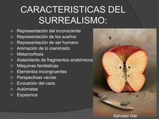 CARACTERISTICAS DEL
SURREALISMO:
 Representación del inconsciente
 Representación de los sueños
 Representación de ser humano
 Animación de lo inanimado
 Metamorfosis
 Aislamiento de fragmentos anatómicos
 Máquinas fantásticas
 Elementos incongruentes
 Perspectivas vacías
 Evocación del caos
 Autómatas
 Espasmos
Salvador Dali
 