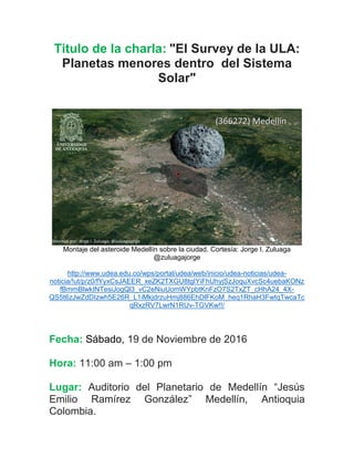 Titulo de la charla: "El Survey de la ULA:
Planetas menores dentro del Sistema
Solar"
Montaje del asteroide Medellín sobre la ciudad. Cortesía: Jorge I. Zuluaga
@zuluagajorge
http://www.udea.edu.co/wps/portal/udea/web/inicio/udea-noticias/udea-
noticia/!ut/p/z0/fYyxCsJAEER_xeZK2TXGU8tgIYiFhUhyjSzJoquXvcSc4uebaKONz
fBmmBlwkINTesiJogQl3_vC2eNiuUomWYpbtKnFzO7S2TxZT_cHhA24_4X-
QS5t6zJwZdDIzwh5E26R_L1iMkjdrzuHmj886EhDlFKoM_heq1RhaH3FwtqTwcaTc
qRxzRV7LwrN1RUv-TGVKw!!/
Fecha: Sábado, 19 de Noviembre de 2016
Hora: 11:00 am – 1:00 pm
Lugar: Auditorio del Planetario de Medellín “Jesús
Emilio Ramírez González” Medellín, Antioquia
Colombia.
 