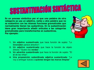 Es un proceso sintáctico por el que una palabra de otra
categoría se usa un adjetivo, verbo u otra palabra que no
es sustantivo con las mismas funciones gramaticales que
normalmente tienen los sustantivos. En la sustantivación
tiene gran importancia añadir artículos a las categorías
gramaticales para transformarlos en sustantivos.
Por ejemplo:



    1. Un adjetivo sustantivado que hace función de sujeto: "Lo
       innovador parece atractivo".
    2. Un adjetivo sustantivado que hace la función de objeto
       directo: "Quiero los verdes".
    3. Un adverbio sustantivado que hace la función de sujeto: "El
       sí de las niñas".
    4. Una proposición subordinada adjetiva sustantivada: "Le
       voy a entregar dulces a quienes tengan las manos limpias"
 