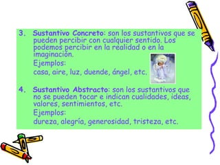 3. Sustantivo Concreto: son los sustantivos que se
pueden percibir con cualquier sentido. Los
podemos percibir en la realidad o en la
imaginación.
Ejemplos:
casa, aire, luz, duende, ángel, etc.
4. Sustantivo Abstracto: son los sustantivos que
no se pueden tocar e indican cualidades, ideas,
valores, sentimientos, etc.
Ejemplos:
dureza, alegría, generosidad, tristeza, etc.
 