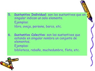 5. Sustantivo Individual: son los sustantivos que en
singular indican un solo elemento.
Ejemplos:
libro, oveja, persona, barco, etc.
6. Sustantivo Colectivo: son los sustantivos que
estando en singular nombra un conjunto de
elementos.
Ejemplos:
biblioteca, rebaño, muchedumbre, flota, etc.
 