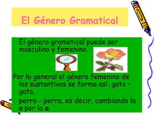 El Género Gramatical
El género gramatical puede ser
masculino y femenino.
Por lo general el género femenino de
los sustantivos se forma así: gato –
gata,
perro - perra, es decir, cambiando la
o por la a.
 