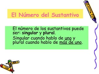 El Número del Sustantivo
El número de los sustantivos puede
ser: singular y plural.
Singular cuando hablo de uno y
plural cuando hablo de más de uno.
 