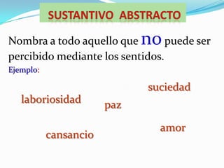 Sustantivo  ABSTRACTONombra a todo aquello que no puede ser percibido mediante los sentidos. Ejemplo:suciedadlaboriosidadpazamorcansancio