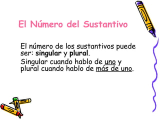 El Número del Sustantivo El número de los sustantivos puede ser:  singular  y  plural . Singular cuando hablo de  uno  y plural cuando hablo de  más de uno . 