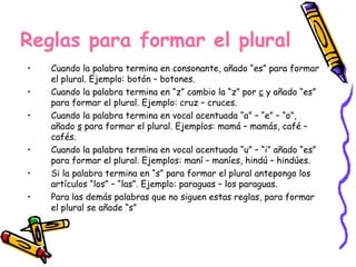 Reglas para formar el plural Cuando la palabra termina en consonante, añado “es” para formar el plural. Ejemplo: botón – botones. Cuando la palabra termina en “z” cambio la “z” por  c  y añado “es” para formar el plural. Ejemplo: cruz – cruces. Cuando la palabra termina en vocal acentuada “a” – “e” – “o”, añado  s  para formar el plural. Ejemplos: mamá – mamás, café – cafés. Cuando la palabra termina en vocal acentuada “u” – “i” añado “es” para formar el plural. Ejemplos: maní – maníes, hindú – hindúes. Si la palabra termina en “s” para formar el plural antepongo los artículos “los” – “las”. Ejemplo: paraguas – los paraguas. Para las demás palabras que no siguen estas reglas, para formar el plural se añade “s” 