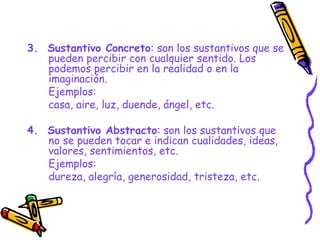 3.  Sustantivo Concreto : son los sustantivos que se pueden percibir con cualquier sentido. Los podemos percibir en la realidad o en la imaginación. Ejemplos: casa, aire, luz, duende, ángel, etc. 4.  Sustantivo Abstracto : son los sustantivos que no se pueden tocar e indican cualidades, ideas, valores, sentimientos, etc. Ejemplos: dureza, alegría, generosidad, tristeza, etc. 