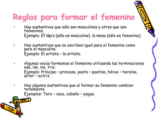 Reglas para formar el femenino Hay sustantivos que sólo son masculinos y otros que son femeninos. Ejemplo: El lápiz (sólo es masculino), la mesa (sólo es femenino). Hay sustantivos que se escriben igual para el femenino como para el masculino. Ejemplo: El artista – la artista. Algunas veces formamos el femenino utilizando las terminaciones esa, isa, ina, triz. Ejemplo: Príncipe – princesa, poeta – poetisa, héroe – heroína, actor – actriz. Hay algunos sustantivos que al formar su femenino cambian totalmente. Ejemplos: Toro – vaca, caballo – yegua. 