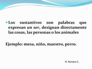 Los sustantivos son palabras que expresan un ser, designan directamente las cosas, las personas o los animalesEjemplo: mesa, niño, maestro, perro. R. Romero C.