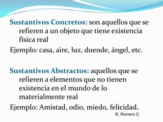 Sustantivos Concretos: son aquellos que se refieren a un objeto que tiene existencia física realEjemplo: casa, aire, luz, duende, ángel, etc.Sustantivos Abstractos: aquellos que se refieren a elementos que no tienen existencia en el mundo de lo materialmente realEjemplo: Amistad, odio, miedo, felicidad. R. Romero C.