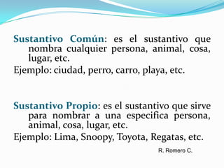 Sustantivo Común: es el sustantivo que nombra cualquier persona, animal, cosa, lugar, etc.Ejemplo: ciudad, perro, carro, playa, etc.Sustantivo Propio: es el sustantivo que sirve para nombrar a una especifica persona, animal, cosa, lugar, etc.Ejemplo: Lima, Snoopy, Toyota, Regatas, etc.R. Romero C.