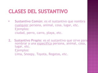 Sustantivo Común : es el sustantivo que nombra cualquier persona, animal, cosa, lugar, etc. Ejemplos: ciudad, perro, carro, playa, etc. 2. Sustantivo Propio : es el sustantivo que sirve para nombrar a una especifica persona, animal, cosa, lugar, etc. Ejemplos: Lima, Snoopy, Toyota, Regatas, etc.