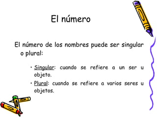 El número El número de los nombres puede ser singular o plural: Singular : cuando se refiere a un ser u objeto. Plural : cuando se refiere a varios seres u objetos. 
