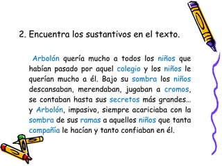 2. Encuentra los sustantivos en el texto. Arbolón  quería mucho a todos los  niños  que habían pasado por aquel  colegio  y los  niños  le querían mucho a él. Bajo su  sombra  los  niños  descansaban, merendaban, jugaban a  cromos , se contaban hasta sus  secretos  más grandes… y  Arbolón , impasivo, siempre acariciaba con la  sombra  de sus  ramas  a aquellos  niños  que tanta  compañía  le hacían y tanto confiaban en él. 
