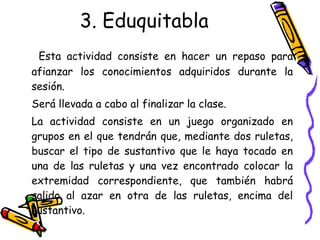 3. Eduquitabla Esta actividad consiste en hacer un repaso para afianzar los conocimientos adquiridos durante la sesión.  Será llevada a cabo al finalizar la clase. La actividad consiste en un juego organizado en grupos en el que tendrán que, mediante dos ruletas, buscar el tipo de sustantivo que le haya tocado en una de las ruletas y una vez encontrado colocar la extremidad correspondiente, que también habrá salido al azar en otra de las ruletas, encima del sustantivo. 