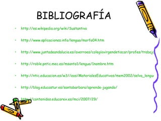 BIBLIOGRAFÍA http://es.wikipedia.org/wiki/Sustantivo http://www.aplicaciones.info/lengua/morfo04.htm http://www.juntadeandalucia.es/averroes/colegiovirgendetiscar/profes/trabajos/palabras/sustantivos1.html http://roble.pntic.mec.es/msanto1/lengua/1nombre.htm http://ntic.educacion.es/w3//eos/MaterialesEducativos/mem2002/selva_lengua/explo2.htm# http://blog.educastur.es/santabarbara/aprende-jugando/ http://contenidos.educarex.es/mci/2007/29/ 
