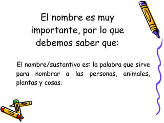 El nombre es muy importante, por lo que debemos saber que: El nombre/sustantivo es: la palabra que sirve para nombrar a las personas, animales, plantas y cosas. 