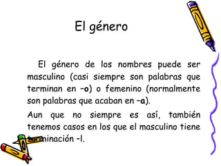 El género El género de los nombres puede ser masculino (casi siempre son palabras que terminan en – o ) o femenino (normalmente son palabras que acaban en – a ). Aun que no siempre es así, también tenemos casos en los que el masculino tiene terminación –l.  