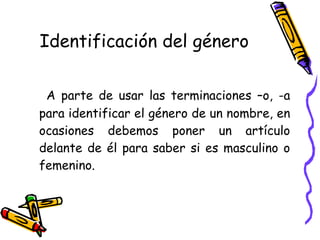 Identificación del género A parte de usar las terminaciones –o, -a para identificar el género de un nombre, en ocasiones debemos poner un artículo delante de él para saber si es masculino o femenino.  