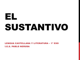 EL
SUSTANTIVO
LENGUA CASTELLANA Y LITERATURA – 1º ESO
I.E.S. PABLO NERUDA
 
