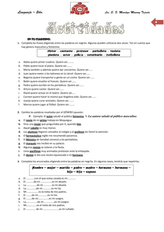 44
En tu cuaderno:
1. Completa las frases eligiendo entre las palabras en negrita. Algunas pueden utilizarse dos veces. Ten en cuenta que
hay género masculino y femenino.
Pintor – cantante – profesor – periodista – taxista
pianista – actor – policía – veterinario – futbolista
a. Adela quiere pintar cuadros. Quiere ser……….
b. Pablo quiere tocar el piano. Quiere ser………
c. María también y además quiere dar conciertos. Quiere ser……
d. Juan quiere meter a los ladrones en la cárcel. Quiere ser……
e. Begonia quiere transportar a gente en un coche. Quiere ser…….
f. Belén quiere enseñar el francés. Quiere ser…….
g. Pedro quiere escribir en los periódicos. Quiere ser…….
h. Arturo quiere cantar. Quiere ser…….
i. David quiere actuar en el teatro. Quiere ser…..
j. Carmen quiere hacer lo mismo que Angelina Jolie. Quiere ser…….
k. Juanjo quiere curar animales. Quiere ser……..
l. Marcos quiere jugar al fútbol. Quiere ser………
2. Cambia las palabras resaltadas por el GÉNERO opuesto:
 Ejemplo: El autor saludó al público femenino.  La autora saludó al público masculino.
a. El novio de mi prima trabaja en Moquegua.
b. Vino una mujer que preguntaba por ti, querido hijo.
c. Aquel caballo es muy manso.
d. Los alumnos llegaron cansados al colegio y el profesor les llamó la atención.
e. El farmacéutico inglés me recomendó paciencia.
f. El Ministro de Sanidad convocó a los periodistas.
g. El marqués nos recibió en su palacio.
h. Algunos mozos se colaron a la fiesta.
i. Unos pacifistas muy animados protestan ante la embajada.
j. El doctor le dio una receta equivocada a mi hermana.
3. Completa los enunciados eligiendo entre las palabras en negrita. En algunos casos, tendrás que repetirlas.
a. El ………….con el que estoy casada es mi …………
b. El …………de mi ………………es mi abuelo.
c. La …………….de mi ………… es mi abuela.
d. La…………….de mi ………….es mi tía.
e. Mi …………….. es la nieta de mis padres.
f. El ………de mi……………es mi tío.
g. El ………de mi……………..es mi suegro.
h. La………………de mi ……………;es mi suegra.
i. Mi…………….es el nieto de mis padres.
j. El …………… de mi …………………….es mi cuñado.
Hombre – mujer – marido – padre – madre – hermano – hermana –
hijo – hija – esposo
 