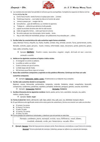 55
4. Los nombres de este texto han perdido el artículo que les acompañaba. Completa los espacios en blanco con las
formas el, la, los, las:
a. Como hacía mucho viento fuimos a la playa para volar … cometa.
b. Tendrá que hacerse … cura todos los días en el centro de salud.
c. Iremos a pasear por … margen del río.
d. Consultamos … guía de teléfonos y su nombre no aparecía.
e. Trabaja en … editorial que abrieron el año pasado.
f. capital acumulado durante este año ha sido escaso.
g. Cada vez aguanto menos … calor que hace en verano.
h. No verás nada por ese microscopio, tiene rayada … lente.
i. Hay un alto índice de mortalidad, porque son poblaciones muy atacadas por … cólera.
5. Escribe todas las características de cada sustantivo según hemos estudiado:
Lápiz, libertad, Francia, chiquillo, luz, hojita, mueble, caridad, reloj, amistad, canción, Tacna, portarretrato, autito,
Reinaldo, enchufe, papel, peruano, ilusión, tristeza, enfermedad, López, diccionario, pared, pastorcito, golazo,
ropa, cable, cortaúñas, mujer.
 Ejemplo: Marinero: Nombre común, masculino, singular, simple, derivado de mar, concreto,
animado contable.
6. Señala en las siguientes oraciones el Sujeto e indica núcleo.
a. El orangután se comió un plátano.
b. La ardilla se subió a un árbol.
c. Cuatro ciclistas van por el camino.
d. La falda larga está de moda.
e. Mi hermana puso flores rojas en la mesa.
7. Busca diez sustantivos compuestos y sepáralos en dos palabras diferentes. Construye una frase con cada
sustantivo compuesto.
 Ejemplo: baloncesto - balón + cesto:. El baloncesto es un deporte muy completo.
8. Escribe cada sustantivo donde le corresponda:
Bajamar, marea, bienvenida, portamaleta, rompeolas, colorido, heladería, oleaje, rompehielos, bocacalle,
cortaplumas, cuadernitos, parabrisas, zapallazo, portafolio, tardecitas, paraguas, gatotes, casucha, tacneñista.
 Ejemplo: Compuestos: bajamar Derivados: heladería
9. Escribe el femenino de los siguientes nombres: barón, poeta, yerno, toro, sacerdote, marqués, rey, padre,
médico, caballo, duque.
 Ejemplo: Varón: mujer
10. Forma el plural de: Balón, afirmación, café, lápiz, jabalí, reloj, sofá, juez, voz, debilidad, huésped, álbum.
11. Di qué diferencia de significado existe entre estos pares de sustantivos y forma una oración con cada uno de ellos:
a. El cerezo / la cereza
b. El charco / la charca
c. El palo / la pala
d. El cuento / la cuenta
e. El calvo / la calva
12. Forma parejas de sustantivos individuales y colectivos que encuentres en esta lista:
 Ejemplo: Naranjo: Árbol de hoja perenne siempre verde, flores blancas y aromáticas y cuyo fruto es la naranja.
Naranjal: Terreno plantado de naranjas. Colectivo, porque se refiere a un conjunto de naranjos.
Naranjo, cardumen, piara, naranjal, revista, vaca, biblioteca, rosal, álamo,
rosaleda, alameda, cerdo, pez, hemeroteca, vacada, libro.
 
