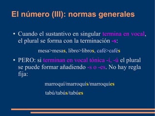 El número (III): normas generales
● Cuando el sustantivo en singular termina en vocal,
el plural se forma con la terminación -s:
mesa>mesas, libro>libros, café>cafés
● PERO: si terminan en vocal tónica -í, -ú el plural
se puede formar añadiendo -s o -es. No hay regla
fija:
marroquí/marroquís/marroquíes
tabú/tabús/tabúes
 
