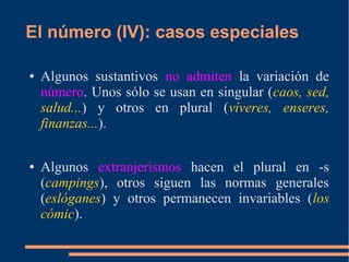 El número (IV): casos especiales
● Algunos sustantivos no admiten la variación de
número. Unos sólo se usan en singular (caos, sed,
salud...) y otros en plural (víveres, enseres,
finanzas...).
● Algunos extranjerismos hacen el plural en -s
(campings), otros siguen las normas generales
(eslóganes) y otros permanecen invariables (los
cómic).
 