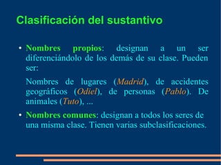 Clasificación del sustantivo
● Nombres propios: designan a un ser
diferenciándolo de los demás de su clase. Pueden
ser:
Nombres de lugares (Madrid), de accidentes
geográficos (Odiel), de personas (Pablo). De
animales (Tuto), ...
● Nombres comunes: designan a todos los seres de
una misma clase. Tienen varias subclasificaciones.
 