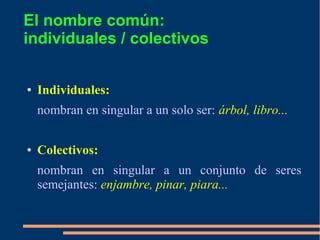El nombre común:
individuales / colectivos
● Individuales:
nombran en singular a un solo ser: árbol, libro...
● Colectivos:
nombran en singular a un conjunto de seres
semejantes: enjambre, pinar, piara...
 
