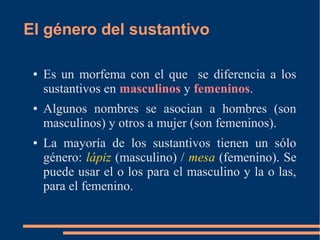 El género del sustantivo
● Es un morfema con el que se diferencia a los
sustantivos en masculinos y femeninos.
● Algunos nombres se asocian a hombres (son
masculinos) y otros a mujer (son femeninos).
● La mayoría de los sustantivos tienen un sólo
género: lápiz (masculino) / mesa (femenino). Se
puede usar el o los para el masculino y la o las,
para el femenino.
 