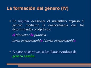 La formación del género (IV)
● En algunas ocasiones el sustantivo expresa el
género mediante la concordancia con los
determinantes o adjetivos:
el pianista / la pianista
joven comprometido / joven comprometida
● A estos sustantivos se les llama nombres de
género común.
 