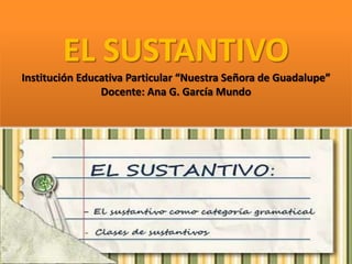 EL SUSTANTIVO
Institución Educativa Particular “Nuestra Señora de Guadalupe”
Docente: Ana G. García Mundo
 