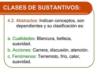 CLASES DE SUSTANTIVOS:
4.2. Abstractos: Indican conceptos, son
dependientes y su clasificación es:
a. Cualidades: Blancura, belleza,
suavidad.
b. Acciones: Carrera, discusión, atención.
c. Fenómenos: Terremoto, frío, calor,
suavidad.
 