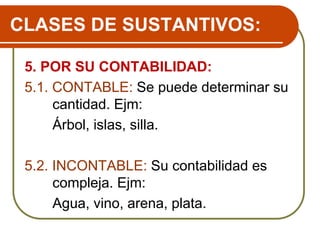 CLASES DE SUSTANTIVOS:
5. POR SU CONTABILIDAD:
5.1. CONTABLE: Se puede determinar su
cantidad. Ejm:
Árbol, islas, silla.
5.2. INCONTABLE: Su contabilidad es
compleja. Ejm:
Agua, vino, arena, plata.
 