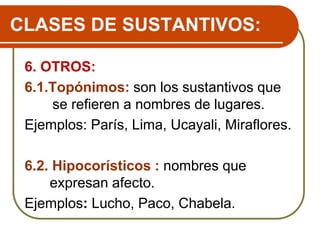 CLASES DE SUSTANTIVOS:
6. OTROS:
6.1.Topónimos: son los sustantivos que
se refieren a nombres de lugares.
Ejemplos: París, Lima, Ucayali, Miraflores.
6.2. Hipocorísticos : nombres que
expresan afecto.
Ejemplos: Lucho, Paco, Chabela.
 