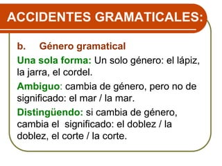 ACCIDENTES GRAMATICALES:
b. Género gramatical
Una sola forma: Un solo género: el lápiz,
la jarra, el cordel.
Ambiguo: cambia de género, pero no de
significado: el mar / la mar.
Distingüendo: si cambia de género,
cambia el significado: el doblez / la
doblez, el corte / la corte.
 