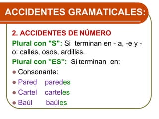 ACCIDENTES GRAMATICALES:
2. ACCIDENTES DE NÚMERO
Plural con "S": Si terminan en - a, -e y -
o: calles, osos, ardillas.
Plural con "ES": Si terminan en:
 Consonante:
 Pared paredes
 Cartel carteles
 Baúl baúles
 
