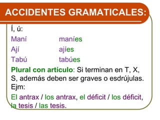 ACCIDENTES GRAMATICALES:
Í, ú:
Maní maníes
Ají ajíes
Tabú tabúes
Plural con artículo: Si terminan en T, X,
S, además deben ser graves o esdrújulas.
Ejm:
El antrax / los antrax, el déficit / los déficit,
la tesis / las tesis.
 