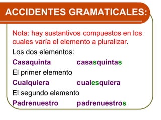 ACCIDENTES GRAMATICALES:
Nota: hay sustantivos compuestos en los
cuales varía el elemento a pluralizar.
Los dos elementos:
Casaquinta casasquintas
El primer elemento
Cualquiera cualesquiera
El segundo elemento
Padrenuestro padrenuestros
 