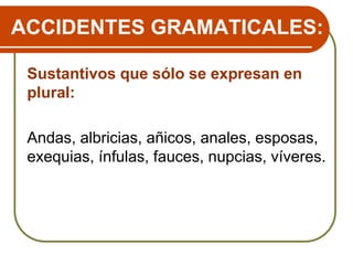 ACCIDENTES GRAMATICALES:
Sustantivos que sólo se expresan en
plural:
Andas, albricias, añicos, anales, esposas,
exequias, ínfulas, fauces, nupcias, víveres.
 