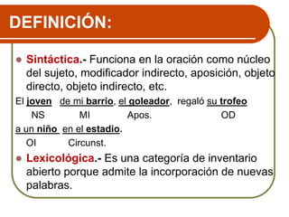 DEFINICIÓN:
 Sintáctica.- Funciona en la oración como núcleo
del sujeto, modificador indirecto, aposición, objeto
directo, objeto indirecto, etc.
El joven de mi barrio, el goleador, regaló su trofeo
NS MI Apos. OD
a un niño en el estadio.
OI Circunst.
 Lexicológica.- Es una categoría de inventario
abierto porque admite la incorporación de nuevas
palabras.
 