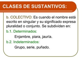 CLASES DE SUSTANTIVOS:
b. COLECTIVO: Es cuando el nombre está
escrito en singular y su significado expresa
pluralidad o conjunto. Se subdividen en:
b.1. Determinados:
Enjambre, piara, jauría.
b.2. Indeterminados:
Grupo, serie, puñado.
 