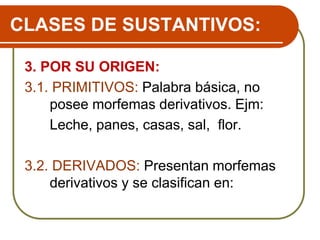 CLASES DE SUSTANTIVOS:
3. POR SU ORIGEN:
3.1. PRIMITIVOS: Palabra básica, no
posee morfemas derivativos. Ejm:
Leche, panes, casas, sal, flor.
3.2. DERIVADOS: Presentan morfemas
derivativos y se clasifican en:
 