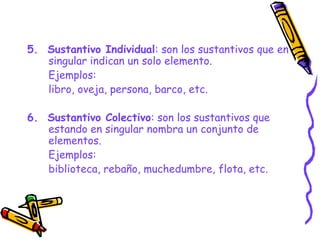 5. Sustantivo Individual: son los sustantivos que en
singular indican un solo elemento.
Ejemplos:
libro, oveja, persona, barco, etc.
6. Sustantivo Colectivo: son los sustantivos que
estando en singular nombra un conjunto de
elementos.
Ejemplos:
biblioteca, rebaño, muchedumbre, flota, etc.
 
