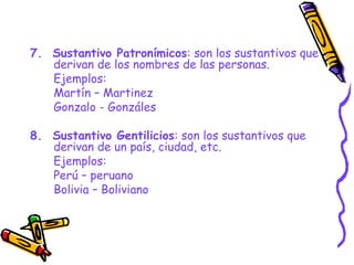 7. Sustantivo Patronímicos: son los sustantivos que
derivan de los nombres de las personas.
Ejemplos:
Martín – Martinez
Gonzalo - Gonzáles
8. Sustantivo Gentilicios: son los sustantivos que
derivan de un país, ciudad, etc.
Ejemplos:
Perú – peruano
Bolivia – Boliviano
 